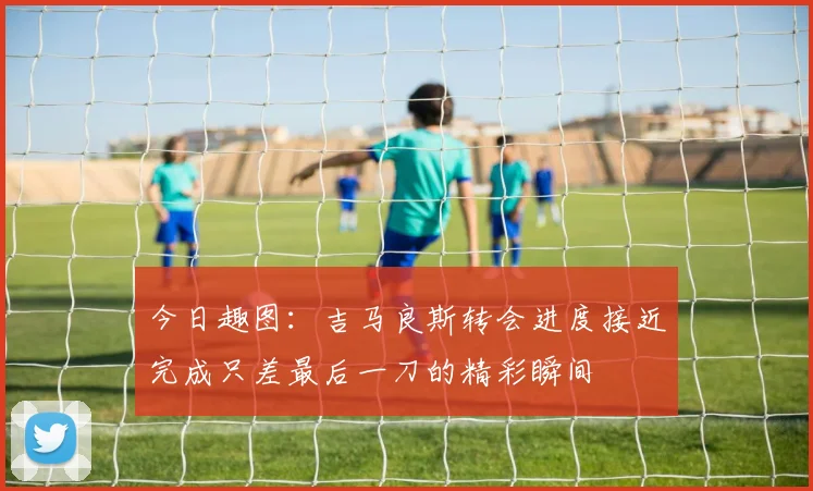 今日趣图：吉马良斯转会进度接近完成只差最后一刀的精彩瞬间